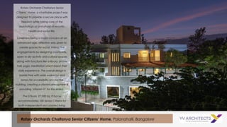 Rotary Orchards Chaitanya Senior
Citizens’ Home, a charitable project was
designed to provide a secure place with
freedom while taking care of the
psychological and physical security,
health and social life.
Loneliness being a major concern at an
advanced age, attention was given to
create spaces for social, interactive
engagements by designing courtyards,
open to sky activity and cultural spaces
along with functions like a library, prayer
hall, yoga, meditation which boost their
daily experience. The overall design is
barrier free with wide walkways and
ramps for accessibility around the
building, creating a vibrant atmosphere &
providing ‘Vitamin D’ for the elders.
The 3 floors, 27,500 Sq. ft home
accommodates 100 Senior Citizens for
both independent and assisted living.
Rotary Orchards Chaitanya Senior Citizens’ Home, Palanahalli, Bangalore
 