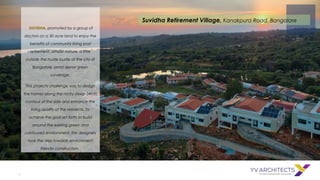 .
SUVIDHA, promoted by a group of
doctors on a 30 acre land to enjoy the
benefits of community living post
retirement, amidst nature, a little
outside the hustle bustle of the city of
Bangalore, amid dense green
coverage.
This projects challenge was to design
the homes along the rocky steep 24mts
contour of the side and enhance the
living quality of the residents. To
achieve the goal set forth to build
around the existing green and
contoured environment, the designers
took the step towards environment
friendly construction.
Suvidha Retirement Village, Kanakpura Road, Bangalore
 