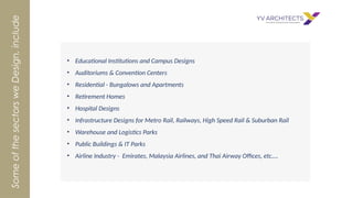 • Educational Institutions and Campus Designs
• Auditoriums & Convention Centers
• Residential - Bungalows and Apartments
• Retirement Homes
• Hospital Designs
• Infrastructure Designs for Metro Rail, Railways, High Speed Rail & Suburban Rail
• Warehouse and Logistics Parks
• Public Buildings & IT Parks
• Airline Industry - Emirates, Malaysia Airlines, and Thai Airway Offices, etc.…
Some
of
the
sectors
we
Design,
include
 