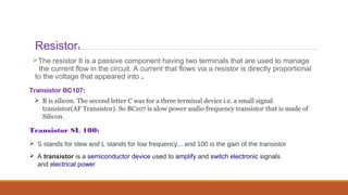 Resistor:
The resistor It is a passive component having two terminals that are used to manage
the current flow in the circuit. A current that flows via a resistor is directly proportional
to the voltage that appeared into .
Transistor BC107:
 A transistor is a semiconductor device used to amplify and switch electronic signals
and electrical power
Transistor SL 100:
 S stands for slew and L stands for low frequency... and 100 is the gain of the transistor
 B is silicon. The second letter C was for a three terminal device i.e. a small signal
transistor(AF Transistor). So BC107 is alow power audio frequency transistor that is made of
Silicon.
 