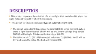 description
 This project represent here is that of a street light that switches ON when the
night falls and turns OFF when the sun rises.
 This circuit for implementing any type of automatic night light.
 The circuit uses a Light Dependent Resistor (LDR) to sense the light .When
there is light the resistance of LDR will be low. So the voltage drop across
POT R2 will be high. This keeps the transistor Q1 ON.
 The collector of Q1 (BC107) is coupled to base of Q2 (SL100). So Q2 will be
OFF and so do the relay. The bulb will remain OFF.
 