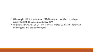 When night falls the resistance of LDR increases to make the voltage
across the POT R2 to decrease below 0.6V.
 This makes transistor Q1 OFF which in turn makes Q2 ON. The relay will
be energized and the bulb will glow.
 