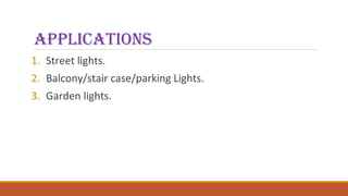 applications
1. Street lights.
2. Balcony/stair case/parking Lights.
3. Garden lights.
 