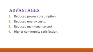 advantages
1. Reduced power consumption
2. Reduced energy costs.
3. Reduced maintenance cost.
4. Higher community satisfaction.
 