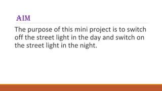 aim
The purpose of this mini project is to switch
off the street light in the day and switch on
the street light in the night.
 