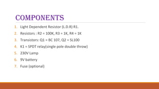 ComponentS
1. Light Dependent Resistor (L.D.R) R1.
2. Resistors : R2 = 100K, R3 = 1K, R4 = 1K
3. Transistors: Q1 = BC 107, Q2 = SL100
4. K1 = SPDT relay(single pole double throw)
5. 230V Lamp
6. 9V battery
7. Fuse (optional)
 