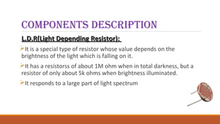 Components desCription
L.D.R(Light Depending Resistor):L.D.R(Light Depending Resistor):
It is a special type of resistor whose value depends on the
brightness of the light which is falling on it.
It has a resistorss of about 1M ohm when in total darkness, but a
resistor of only about 5k ohms when brightness illuminated.
It responds to a large part of light spectrum
 