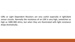 LDRs or Light Dependent Resistors are very useful especially in light/dark
sensor circuits. Normally the resistance of an LDR is very high, sometimes as
high as 1000 000 ohms, but when they are illuminated with light resistance
drops dramatically.
 