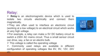 Relay:
 Relay is an electromagnetic device which is used to
isolate two circuits electrically and connect them
magnetically.
They are often used to interface an electronic circuit
(working at a low voltage) to an electrical circuit which works
at very high voltage.
For example, a relay can make a 5V DC battery circuit to
switch a 230V AC mains circuit. Thus a small sensor circuit
can drive, say, a fan or an electric bulb.
 This voltage is called the operating voltage
. Commonly used relays are available in different
configuration of operating voltages like 6V, 9V, 12V, 24V
etc.
 