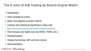 © 2016 Move, Inc. All rights reserved. Do not copy or distribute. 11
The 8 rules of A/B Testing by Search Engine Watch
• Hypothesis
• One Variable at a time
• Clear and aligned success criteria
• Volume and statistical significance (also risk)
https://www.optimizely.com/optimization-glossary/statistical-significance
• Test Groups and Splits (can be 50/50, 10/90, etc.)
• Randomization
• Always be testing, with common sense
• Documentation
 