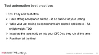 © 2016 Move, Inc. All rights reserved. Do not copy or distribute. 18
Test automation best practices
• Test Early and Test often
 Have strong acceptance criteria – is an outline for your testing
 Write your unit testing as components are created and iterate – full
or lightweight TDD
 Integrate the tests early on into your CI/CD so they run all the time
 Run them all the time!
 