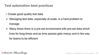 © 2016 Move, Inc. All rights reserved. Do not copy or distribute. 19
Test automation best practices
• Create good quality test data
 Managing test data, especially at scale, is a hard problem to
manage
 Many times there is a pre-set environment with pre-set data which
lives for long-times and as time passes gets messy and in the way
for teams to be efficient
 
