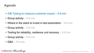 © 2016 Move, Inc. All rights reserved. Do not copy or distribute. 2
Agenda
• A/B Testing to measure customer impact – 5-6 min
• Group activity – 5-6 min
• Where in the stack to invest in test automation – 5-6 min
• Group activity – 5-6 min
• Testing for reliability, resilience und recovery – 5-6 min
• Group activity – 5-6 min
• Q&A – 5-6 min
 