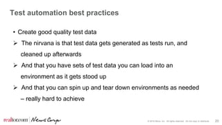 © 2016 Move, Inc. All rights reserved. Do not copy or distribute. 20
Test automation best practices
• Create good quality test data
 The nirvana is that test data gets generated as tests run, and
cleaned up afterwards
 And that you have sets of test data you can load into an
environment as it gets stood up
 And that you can spin up and tear down environments as needed
– really hard to achieve
 