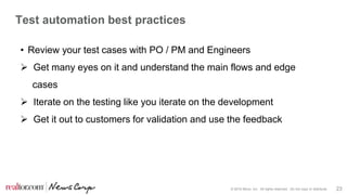 © 2016 Move, Inc. All rights reserved. Do not copy or distribute. 23
Test automation best practices
• Review your test cases with PO / PM and Engineers
 Get many eyes on it and understand the main flows and edge
cases
 Iterate on the testing like you iterate on the development
 Get it out to customers for validation and use the feedback
 