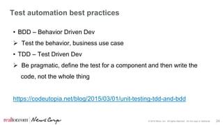 © 2016 Move, Inc. All rights reserved. Do not copy or distribute. 24
Test automation best practices
• BDD – Behavior Driven Dev
 Test the behavior, business use case
• TDD – Test Driven Dev
 Be pragmatic, define the test for a component and then write the
code, not the whole thing
https://codeutopia.net/blog/2015/03/01/unit-testing-tdd-and-bdd
 