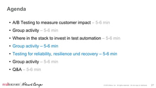 © 2016 Move, Inc. All rights reserved. Do not copy or distribute. 27
Agenda
• A/B Testing to measure customer impact – 5-6 min
• Group activity – 5-6 min
• Where in the stack to invest in test automation – 5-6 min
• Group activity – 5-6 min
• Testing for reliability, resilience und recovery – 5-6 min
• Group activity – 5-6 min
• Q&A – 5-6 min
 