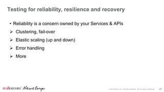 © 2016 Move, Inc. All rights reserved. Do not copy or distribute. 28
Testing for reliability, resilience and recovery
• Reliability is a concern owned by your Services & APIs
 Clustering, fail-over
 Elastic scaling (up and down)
 Error handling
 More
 