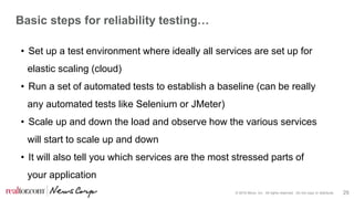 © 2016 Move, Inc. All rights reserved. Do not copy or distribute. 29
Basic steps for reliability testing…
• Set up a test environment where ideally all services are set up for
elastic scaling (cloud)
• Run a set of automated tests to establish a baseline (can be really
any automated tests like Selenium or JMeter)
• Scale up and down the load and observe how the various services
will start to scale up and down
• It will also tell you which services are the most stressed parts of
your application
 