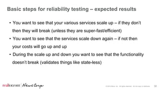 © 2016 Move, Inc. All rights reserved. Do not copy or distribute. 30
Basic steps for reliability testing – expected results
• You want to see that your various services scale up – if they don’t
then they will break (unless they are super-fast/efficient)
• You want to see that the services scale down again – if not then
your costs will go up and up
• During the scale up and down you want to see that the functionality
doesn’t break (validates things like state-less)
 