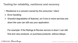 © 2016 Move, Inc. All rights reserved. Do not copy or distribute. 32
Testing for reliability, resilience and recovery
• Resilience is a concern owned by the consumer / client
 Error handling
 Graceful degradation of features, so if one or more services are
down the user can still use your application:
For example: If the Ratings & Review service is down I can still
find and view products, or purchase products, without delays
 