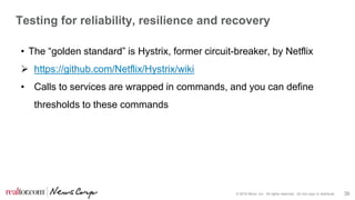 © 2016 Move, Inc. All rights reserved. Do not copy or distribute. 36
Testing for reliability, resilience and recovery
• The “golden standard” is Hystrix, former circuit-breaker, by Netflix
 https://github.com/Netflix/Hystrix/wiki
• Calls to services are wrapped in commands, and you can define
thresholds to these commands
 