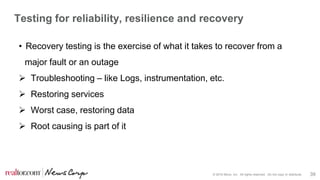 © 2016 Move, Inc. All rights reserved. Do not copy or distribute. 39
Testing for reliability, resilience and recovery
• Recovery testing is the exercise of what it takes to recover from a
major fault or an outage
 Troubleshooting – like Logs, instrumentation, etc.
 Restoring services
 Worst case, restoring data
 Root causing is part of it
 