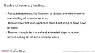 © 2016 Move, Inc. All rights reserved. Do not copy or distribute. 40
Basics of recovery testing…
• Run automated tests, like Selenium or JMeter, and while these run
start shutting off essential services
• Then observe that your experience stops functioning or slows down
for users
• Then run through the manual and automated steps to recover,
without making the situation worse for users
 
