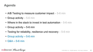 © 2016 Move, Inc. All rights reserved. Do not copy or distribute. 42
Agenda
• A/B Testing to measure customer impact – 5-6 min
• Group activity – 5-6 min
• Where in the stack to invest in test automation – 5-6 min
• Group activity – 5-6 min
• Testing for reliability, resilience und recovery – 5-6 min
• Group activity – 5-6 min
• Q&A – 5-6 min
 