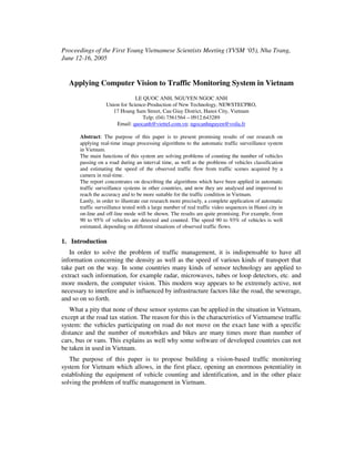 Proceedings of the First Young Vietnamese Scientists Meeting (YVSM ‘05), Nha Trang,
June 12-16, 2005


   Applying Computer Vision to Traffic Monitoring System in Vietnam
                                LE QUOC ANH, NGUYEN NGOC ANH
                   Union for Science-Production of New Technology, NEWSTECPRO,
                      17 Hoang Sam Street, Cau Giay District, Hanoi City, Vietnam
                                   Telp: (04) 7561564 – 0912.643289
                       Email: quocanh@viettel.com.vn; ngocanhnguyen@voila.fr

       Abstract: The purpose of this paper is to present promising results of our research on
       applying real-time image processing algorithms to the automatic traffic surveillance system
       in Vietnam.
       The main functions of this system are solving problems of counting the number of vehicles
       passing on a road during an interval time, as well as the problems of vehicles classification
       and estimating the speed of the observed traffic flow from traffic scenes acquired by a
       camera in real-time.
       The report concentrates on describing the algorithms which have been applied in automatic
       traffic surveillance systems in other countries, and now they are analysed and improved to
       reach the accuracy and to be more suitable for the traffic condition in Vietnam.
       Lastly, in order to illustrate our research more precisely, a complete application of automatic
       traffic surveillance tested with a large number of real traffic video sequences in Hanoi city in
       on-line and off-line mode will be shown. The results are quite promising. For example, from
       90 to 95% of vehicles are detected and counted. The speed 90 to 93% of vehicles is well
       estimated, depending on different situations of observed traffic flows.

1. Introduction
   In order to solve the problem of traffic management, it is indispensable to have all
information concerning the density as well as the speed of various kinds of transport that
take part on the way. In some countries many kinds of sensor technology are applied to
extract such information, for example radar, microwaves, tubes or loop detectors, etc. and
more modern, the computer vision. This modern way appears to be extremely active, not
necessary to interfere and is influenced by infrastructure factors like the road, the sewerage,
and so on so forth.
   What a pity that none of these sensor systems can be applied in the situation in Vietnam,
except at the road tax station. The reason for this is the characteristics of Vietnamese traffic
system: the vehicles participating on road do not move on the exact lane with a specific
distance and the number of motorbikes and bikes are many times more than number of
cars, bus or vans. This explains as well why some software of developed countries can not
be taken in used in Vietnam.
   The purpose of this paper is to propose building a vision-based traffic monitoring
system for Vietnam which allows, in the first place, opening an enormous potentiality in
establishing the equipment of vehicle counting and identification, and in the other place
solving the problem of traffic management in Vietnam.
 
