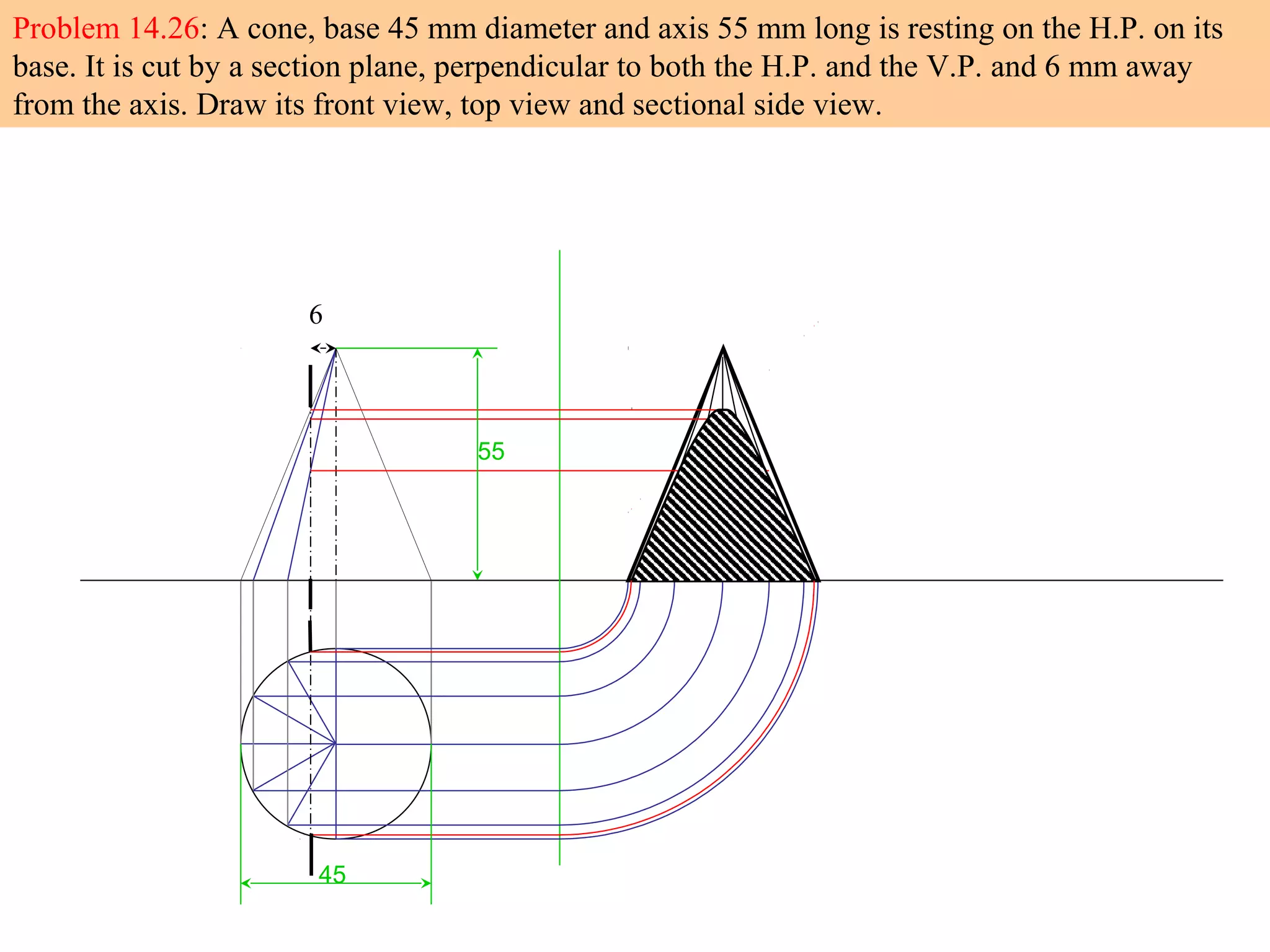 6
45
55
Problem 14.26: A cone, base 45 mm diameter and axis 55 mm long is resting on the H.P. on its
base. It is cut by a section plane, perpendicular to both the H.P. and the V.P. and 6 mm away
from the axis. Draw its front view, top view and sectional side view.
 