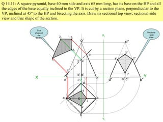 Q 14.11: A square pyramid, base 40 mm side and axis 65 mm long, has its base on the HP and all
the edges of the base equally inclined to the VP. It is cut by a section plane, perpendicular to the
VP, inclined at 45º to the HP and bisecting the axis. Draw its sectional top view, sectional side
view and true shape of the section.
X Y
45º
a
b
c
d
o
a’
b’
c’
d’
o’
1
2
3
4
1’
2’
3’
4’
11
41
21 31
X1
Y1
d” a” c” b”
o”
3”
2”4”
1”
True
shape of
the
section
Sectiona
l side
View
 