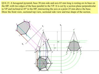 a
b c
d
ef
a’ b’f’ c’e’ d’
o
o’
1
2
3
4
5
6
7
1’7’
2’6’
3’5’
4’
Q14.13: A hexagonal pyramid, base 30 mm side and axis 65 mm long is resting on its base on
the HP, with two edges of the base parallel to the VP. It is cut by a section plane perpendicular
to VP and inclined at 45º to the HP, intersecting the axis at a point 25 mm above the base.
Draw the front view, sectional top view, sectional side view and true shape of the section.
25
65
X1
Y1
11
71
21
61
31
51
41
X2
Y2
b”
c”
a”
d”
f”
e”
o”
1” 7”
2” 6”
3” 5”
4”
 
