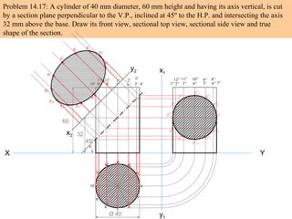 Problem 14.17: A cylinder of 40 mm diameter, 60 mm height and having its axis vertical, is cut
by a section plane perpendicular to the V.P., inclined at 45º to the H.P. and intersecting the axis
32 mm above the base. Draw its front view, sectional top view, sectional side view and true
shape of the section.
X Y
Ø 40
60
32
45º
1
2
3
4
5
6
7
8
9
10
11
12
1’ 2’ 3’
4’5’6’7’8’9’10’
11’ 12’
x1
y1
1” 2” 3” 4” 5’ 6” 7”
8”9”10”11”12”
p”4
p”3 p”5
p”2 p”6
p”1 p”7
p”12 p”8
p”11
p”9
p”10
p10
p4
x2
y2
p11
p3
p12
p2
p1
p9
p5p6
p8
p7
 