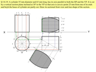 X Y
1
2
3
4
5
6
7
8
9
10
11
12
Q 14.19: A cylinder 55 mm diameter and 65 mm long, has its axis parallel to both the HP and the VP. It is cut
by a vertical section plane inclined at 30º to the VP so that axis is cut at a point 25 mm from one of its ends
and boyh the bases of cylinder are partly cut. Draw its sectional front view and true shape of the section.
1’
2’
12’
3’
11’
4’
10’
5’
9’
6’
8’ 7’
1’
2’ 12’
3’ 11’
4’ 10’
5’ 9’
6’ 8’
7’
4
3,5
2,6
1,7
8,12
9,11
10
25
p2’
p6’
p1’
p7’
p12’
p8’
 