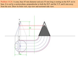 6
45
55
Problem 14.26: A cone, base 45 mm diameter and axis 55 mm long is resting on the H.P. on its
base. It is cut by a section plane, perpendicular to both the H.P. and the V.P. and 6 mm away
from the axis. Draw its front view, top view and sectional side view.
 
