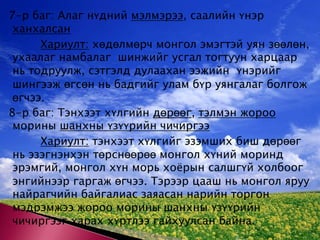 7-р баг: Алаг нүдний мэлмэрээ, саалийн үнэр ханхалсанХариулт: хөдөлмөрч монгол эмэгтэй уян зөөлөн, ухаалаг намбалаг  шинжийг усгал тогтуун харцаар нь тодруулж, сэтгэлд дулаахан ээжийн  үнэрийг шингээж өгсөн нь бадгийг улам бүр уянгалаг болгож өгчээ. 8-р баг: Тэнхээт хүлгийн дөрөөг, тэлмэн жороо морины шанхны үзүүрийн чичиргээХариулт: тэнхээт хүлгийг эзэмших биш дөрөөг нь эзэгнэнхэн төрснөөрөө монгол хүний моринд эрэмгий, монгол хүн морь хоёрын салшгүй холбоог энгийнээр гаргаж өгчээ. Тэрээр цааш нь монгол яруу найрагчийн байгалиас заяасан нарийн торгон мэдрэмжээ жороо морины шанхны үзүүрийн чичиргээг харах хүртлээ гайхуулсан байна.  