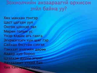 Хөх манхан тэнгэр Цаст цагаан уул Онгон цэнхэр тал Мөрөн голын ус Үнэр ялдам агь ганга Зүүрмэглэгч хун шиг гэр Сайхан бүсгүйн сэтгэл Тэнхээт хүлгийн дөрөө Аадар хур бороо Цээлхэн дууны эгшиг Авхаалжит хүний бие Хөх тэнгэрийн орон Зохиолчийн анзаараагүй орхисон зүйл байна уу? 