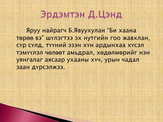 		Яруу найрагч Б.Явуухулан “Би хаана төрөө вэ” шүлэгтээ эх нутгийн гоо жавхлан, сүр сүлд, түүний эзэн хүн ардынхаа хүсэл тэмүүлэл чөлөөт амьдрал, хөдөлмөрийг нэн уянгалаг аясаар ухааны хүч, урын чадал заан дүрсэлжээ. Эрдэмтэн Д.Цэнд 
