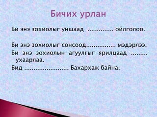 Би энэ зохиолыг уншаад  .............. ойлголоо. Би энэ зохиолыг сонсоод................ мэдэрлээ.  Би энэ зохиолын агуулгыг ярилцаад ......... ухаарлаа.Бид ........................ Бахархаж байна.Бичих урлан 