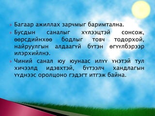 Багаар ажиллах зарчмыг баримтална. Бусдын саналыг хүлээцтэй сонсож, өөрсдийнхөө бодлыг товч тодорхой, найруулгын алдаагүй бүтэн өгүүлбэрээр  илэрхийлнэ. Чиний санал юу юунаас илүү үнэтэй тул хичээлд идэвхтэй, бүтээлч хандлагын үүднээс оролцоно гэдэгт итгэж байна. 
