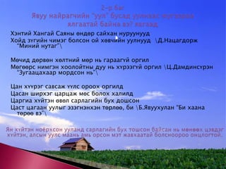 2-р баг  Явуу найрагчийн “уул” бусад уулнаас юугаараа ялгаатай байна вэ? яагаад Хэнтий Хангай Саяны өндөр сайхан нуруунууд Хойд зүгийн чимэг болсон ой хөвчийн уулнууд  \Д.Нацагдорж “Миний нутаг”\Мөчид дөрвөн хөлтний мөр нь гараагүй оргилМөгөөрс нимгэн хоолойтны дуу нь хүрээгүй оргил \Ц.Дамдинсүрэн “Зугаацахаар мордсон нь”\Цан хүүрэг савсаж үүлс ороох оргилд Цасан ширхэг царцаж мөс болох халилд Царгиа хүйтэн өвөл сарлагийн бух дошсон Цаст цагаан уулыг эзэгнэнхэн төрлөө, би \Б.Явуухулан “Би хаана төрөө вэ”\Ян хүйтэн ноёрхсон ууланд сарлагийн бух тошсон байсан нь мөнөөх цэвдэг хүйтэн, алсын уулс маань амь орсон мэт жавхаатай болсноороо онцлогтой. 