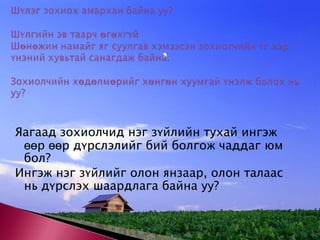 Шүлэг зохиох амархан байна уу? Шүлгийн эв таарч өгөхгүй Шөнөжин намайг яг суулгав хэмээсэн зохиогчийн үг хэр үнэний хувьтай санагдаж байна. Зохиолчийн хөдөлмөрийг хөнгөн хуумгай үнэлж болох нь уу? Яагаад зохиолчид нэг зүйлийн тухай ингэж өөр өөр дүрслэлийг бий болгож чаддаг юм бол? Ингэж нэг зүйлийг олон янзаар, олон талаас нь дүрслэх шаардлага байна уу? 