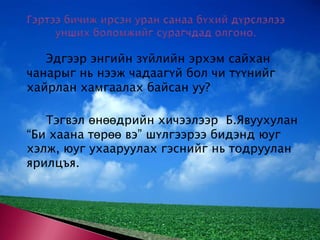 Гэртээ бичиж ирсэн уран санаа бүхий дүрслэлээ унших боломжийг сурагчдад олгоно. 		Эдгээр энгийн зүйлийн эрхэм сайхан чанарыг нь нээж чадаагүй бол чи түүнийг хайрлан хамгаалах байсан уу? 		Тэгвэл өнөөдрийн хичээлээр  Б.Явуухулан “Би хаана төрөө вэ” шүлгээрээ бидэнд юуг хэлж, юуг ухааруулах гэснийг нь тодруулан ярилцъя. 