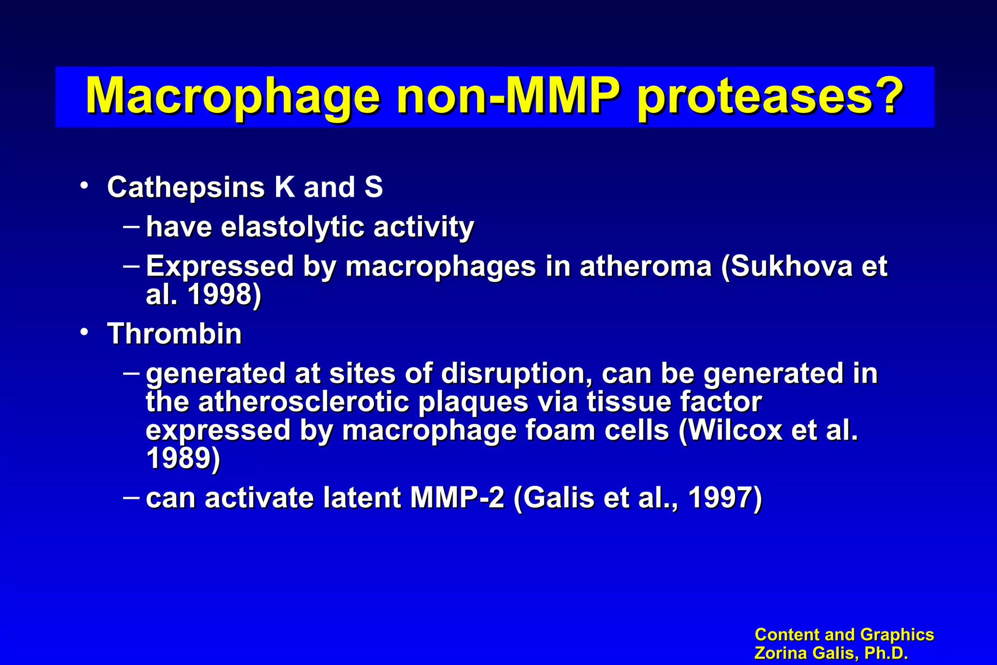 Content and GraphicsContent and Graphics
Zorina Galis, Ph.D.Zorina Galis, Ph.D.
Macrophage non-MMP proteases?Macrophage non-MMP proteases?Macrophage non-MMP proteases?Macrophage non-MMP proteases?
• CathepsinsCathepsins K and S
– have elastolytic activityhave elastolytic activity
– Expressed by macrophages in atheroma (Sukhova etExpressed by macrophages in atheroma (Sukhova et
al. 1998)al. 1998)
• ThrombinThrombin
– generated at sites of disruption, can be generated ingenerated at sites of disruption, can be generated in
the atherosclerotic plaques via tissue factorthe atherosclerotic plaques via tissue factor
expressed by macrophage foam cells (Wilcox et al.expressed by macrophage foam cells (Wilcox et al.
1989)1989)
– can activate latent MMP-2 (Galis et al., 1997)can activate latent MMP-2 (Galis et al., 1997)
 