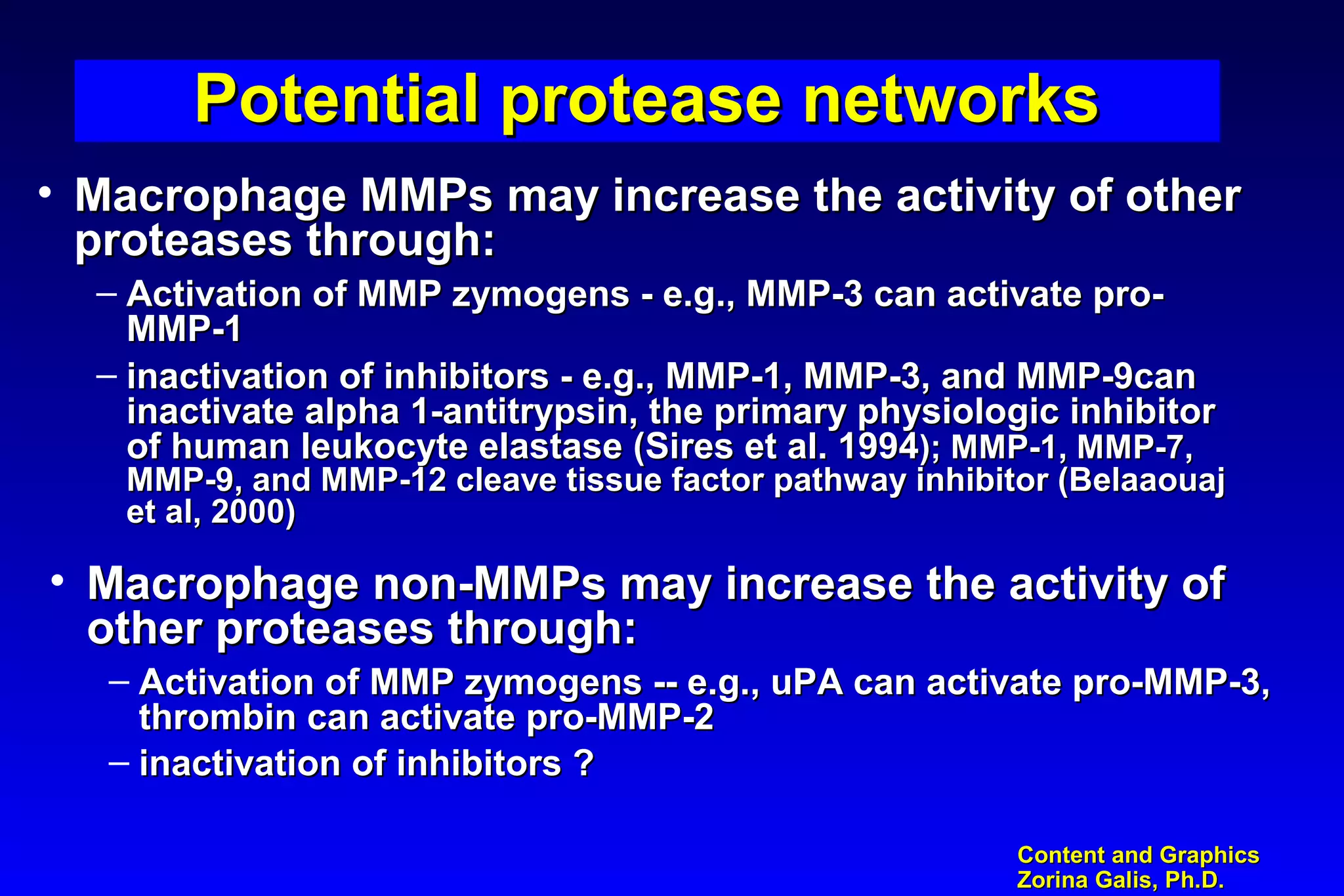 Content and GraphicsContent and Graphics
Zorina Galis, Ph.D.Zorina Galis, Ph.D.
Potential protease networksPotential protease networksPotential protease networksPotential protease networks
• Macrophage MMPs may increase the activity of otherMacrophage MMPs may increase the activity of other
proteases through:proteases through:
– Activation of MMP zymogens - e.g., MMP-3 can activate pro-Activation of MMP zymogens - e.g., MMP-3 can activate pro-
MMP-1MMP-1
– inactivation of inhibitors - e.g., MMP-1, MMP-3, and MMP-9caninactivation of inhibitors - e.g., MMP-1, MMP-3, and MMP-9can
inactivate alpha 1-antitrypsin, the primary physiologic inhibitorinactivate alpha 1-antitrypsin, the primary physiologic inhibitor
of human leukocyte elastase (Sires et al. 1994of human leukocyte elastase (Sires et al. 1994); MMP-1, MMP-7,); MMP-1, MMP-7,
MMP-9, and MMP-12 cleave tissue factor pathway inhibitor (BelaaouajMMP-9, and MMP-12 cleave tissue factor pathway inhibitor (Belaaouaj
et al, 2000)et al, 2000)
• Macrophage non-MMPs may increase the activity ofMacrophage non-MMPs may increase the activity of
other proteases through:other proteases through:
– Activation of MMP zymogens -- e.g., uPA can activate pro-MMP-3,Activation of MMP zymogens -- e.g., uPA can activate pro-MMP-3,
thrombin can activate pro-MMP-2thrombin can activate pro-MMP-2
– inactivation of inhibitors ?inactivation of inhibitors ?
 