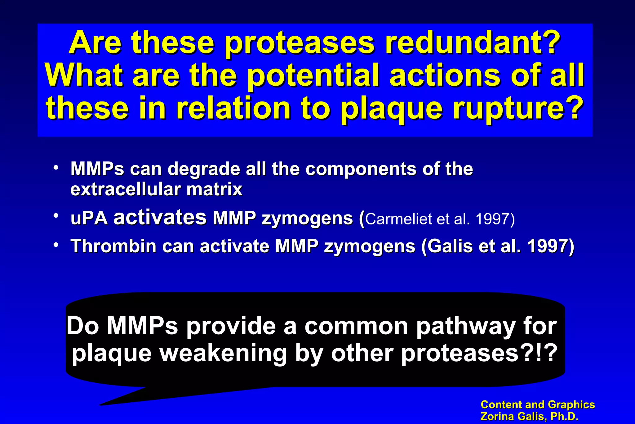 Content and GraphicsContent and Graphics
Zorina Galis, Ph.D.Zorina Galis, Ph.D.
Are these proteases redundant?Are these proteases redundant?
What are the potential actions of allWhat are the potential actions of all
these in relation to plaque rupture?these in relation to plaque rupture?
Are these proteases redundant?Are these proteases redundant?
What are the potential actions of allWhat are the potential actions of all
these in relation to plaque rupture?these in relation to plaque rupture?
• MMPs can degrade all the components of theMMPs can degrade all the components of the
extracellular matrixextracellular matrix
• uPAuPA activatesactivates MMP zymogens (MMP zymogens (Carmeliet et al. 1997)
• Thrombin can activate MMP zymogens (Galis et al. 1997)Thrombin can activate MMP zymogens (Galis et al. 1997)
Do MMPs provide a common pathway forDo MMPs provide a common pathway for
plaque weakening by other proteases?!?plaque weakening by other proteases?!?
Do MMPs provide a common pathway forDo MMPs provide a common pathway for
plaque weakening by other proteases?!?plaque weakening by other proteases?!?
 