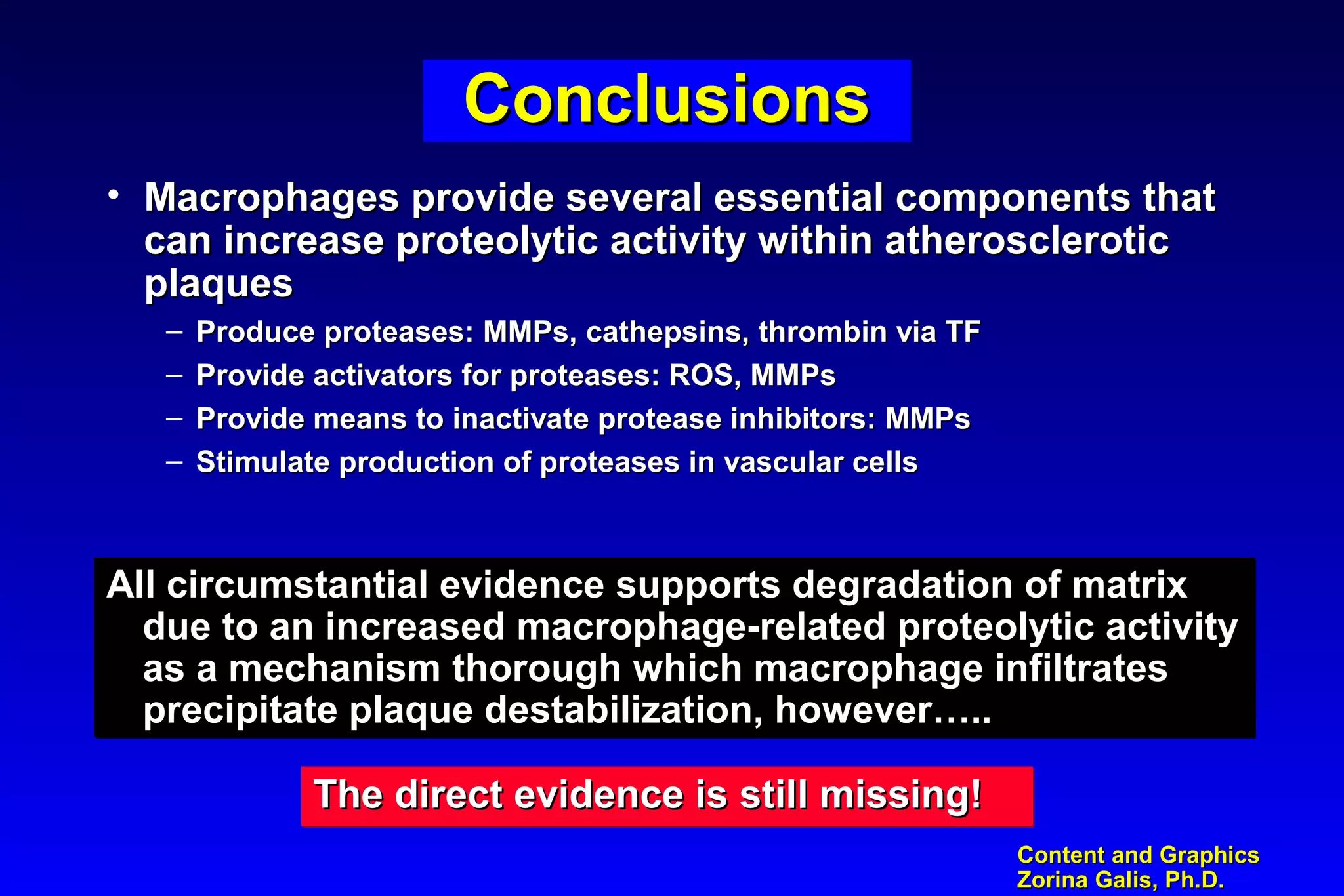 Content and GraphicsContent and Graphics
Zorina Galis, Ph.D.Zorina Galis, Ph.D.
ConclusionsConclusionsConclusionsConclusions
• Macrophages provide several essential components thatMacrophages provide several essential components that
can increase proteolytic activity within atheroscleroticcan increase proteolytic activity within atherosclerotic
plaquesplaques
– Produce proteases: MMPs, cathepsins, thrombin via TFProduce proteases: MMPs, cathepsins, thrombin via TF
– Provide activators for proteases: ROS, MMPsProvide activators for proteases: ROS, MMPs
– Provide means to inactivate protease inhibitors: MMPsProvide means to inactivate protease inhibitors: MMPs
– Stimulate production of proteases in vascular cellsStimulate production of proteases in vascular cells
All circumstantial evidence supports degradation of matrixAll circumstantial evidence supports degradation of matrix
due to an increased macrophage-related proteolytic activitydue to an increased macrophage-related proteolytic activity
as a mechanism thorough which macrophage infiltratesas a mechanism thorough which macrophage infiltrates
precipitate plaque destabilization, however…..precipitate plaque destabilization, however…..
All circumstantial evidence supports degradation of matrixAll circumstantial evidence supports degradation of matrix
due to an increased macrophage-related proteolytic activitydue to an increased macrophage-related proteolytic activity
as a mechanism thorough which macrophage infiltratesas a mechanism thorough which macrophage infiltrates
precipitate plaque destabilization, however…..precipitate plaque destabilization, however…..
The direct evidence is still missing!The direct evidence is still missing!The direct evidence is still missing!The direct evidence is still missing!
 