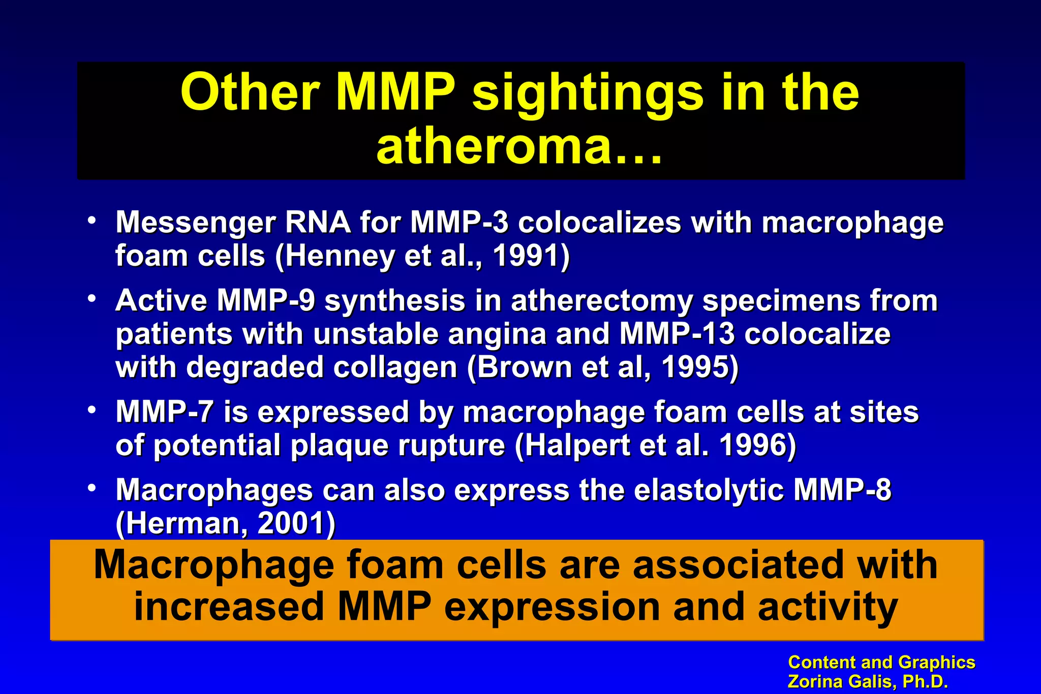 Content and GraphicsContent and Graphics
Zorina Galis, Ph.D.Zorina Galis, Ph.D.
Other MMP sightings in the
atheroma…
Other MMP sightings in the
atheroma…
• Messenger RNA for MMP-3 colocalizes with macrophageMessenger RNA for MMP-3 colocalizes with macrophage
foam cells (Henney et al., 1991)foam cells (Henney et al., 1991)
• Active MMP-9 synthesis in atherectomy specimens fromActive MMP-9 synthesis in atherectomy specimens from
patients with unstable angina and MMP-13 colocalizepatients with unstable angina and MMP-13 colocalize
with degraded collagen (Brown et al, 1995)with degraded collagen (Brown et al, 1995)
• MMP-7 is expressed by macrophage foam cells at sitesMMP-7 is expressed by macrophage foam cells at sites
of potential plaque rupture (Halpert et al. 1996)of potential plaque rupture (Halpert et al. 1996)
• Macrophages can also express the elastolytic MMP-8Macrophages can also express the elastolytic MMP-8
(Herman, 2001)(Herman, 2001)
Macrophage foam cells are associated with
increased MMP expression and activity
Macrophage foam cells are associated with
increased MMP expression and activity
 