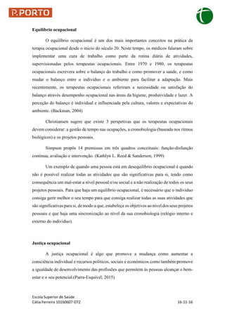 Escola Superior de Saúde
Cátia Ferreira 10160607 OT2 16-11-16
Equilíbrio ocupacional
O equilíbrio ocupacional é um dos mais importantes conceitos na prática da
terapia ocupacional desde o inicio do século 20. Neste tempo, os médicos falaram sobre
implementar uma cura de trabalho como parte da rotina diária de atividades,
supervisionadas pelos terapeutas ocupacionais. Entre 1970 e 1980, os terapeutas
ocupacionais escrevera sobre o balanço do trabalho e como promover a saúde, e como
mudar o balanço entre o individuo e o ambiente para facilitar a adaptação. Mais
recentemente, os terapeutas ocupacionais referiram a necessidade ou satisfação do
balanço através desempenho ocupacional nas áreas da higiene, produtividade e lazer. A
perceção do balanço é individual e influenciada pela cultura, valores e expectativas do
ambiente. (Backman, 2004)
Christiansen sugere que existe 3 perspetivas que os terapeutas ocupacionais
devem considerar: a gestão de tempo nas ocupações, a cronobiologia (baseada nos ritmos
biológicos) e os projetos pessoais.
Simpson propôs 14 premissas em três quadros conceituais: função-disfunção
contínua, avaliação e intervenção. (Kathlyn L. Reed & Sanderson, 1999)
Um exemplo de quando uma pessoa está em desequilíbrio ocupacional é quando
não é possível realizar todas as atividades que são significativas para si, tendo como
consequência um mal-estar a nível pessoal e/ou social e a não realização de todos os seus
projetos pessoais. Para que haja um equilíbrio ocupacional, é necessário que o individuo
consiga gerir melhor o seu tempo para que consiga realizar todas as suas atividades que
são significativas para si, de modo a que, estabeleça os objetivos ao nível dos seus projetos
pessoais e que haja uma sincronização ao nível da sua cronobiologia (relógio interno e
externo do individuo).
Justiça ocupacional
A justiça ocupacional é algo que promove a mudança como aumentar a
consciência individual e recursos políticos, sociais e económicos como também promove
a igualdade de desenvolvimento das profissões que permitem às pessoas alcançar o bem-
estar e o seu potencial.(Parra-Esquivel, 2015)
 
